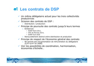 Les contrats de DSP
Un même délégataire actuel pour les trois collectivités
productrices
Scission des contrats de DSP :
   Distribution / production
Principe de poursuite des contrats jusqu’à leurs termes
   Échéances:
       SIAEP Nord 2011,
       Ville de Rennes 2014,
       SIAEP Sud 2020
   Renouvellement distinct entre distribution et production
Principe de respect de l’économie général des contrats
   Ne permet pas d’augmentation de rémunération du délégataire
   (0,47 €/m³ en 2008)
Voir les possibilités de coordination, harmonisation,
économies d’échelle…
 