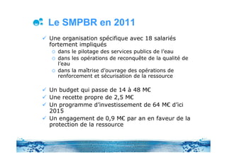 Le SMPBR en 2011
Une organisation spécifique avec 18 salariés
fortement impliqués
  dans le pilotage des services publics de l’eau
  dans les opérations de reconquête de la qualité de
  l’eau
  dans la maîtrise d’ouvrage des opérations de
  renforcement et sécurisation de la ressource

Un budget qui passe de 14 à 48 M€
Une recette propre de 2,5 M€
Un programme d’investissement de 64 M€ d’ici
2015
Un engagement de 0,9 M€ par an en faveur de la
protection de la ressource
 