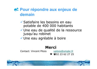 Pour répondre aux enjeux de
demain
  Satisfaire les besoins en eau
  potable de 400 000 habitants
  Une eau de qualité de la ressource
  jusqu’au robinet
  Une eau agréable à boire

                     Merci
Contact: Vincent Pitois   vpitois@smpbr.fr
                            02 23 62 27 25
 