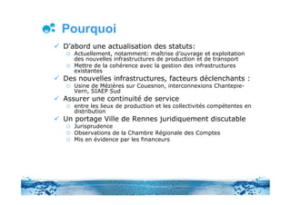 Pourquoi
D’abord une actualisation des statuts:
   Actuellement, notamment: maîtrise d’ouvrage et exploitation
   des nouvelles infrastructures de production et de transport
   Mettre de la cohérence avec la gestion des infrastructures
   existantes
Des nouvelles infrastructures, facteurs déclenchants :
   Usine de Mézières sur Couesnon, interconnexions Chantepie-
   Vern, SIAEP Sud
Assurer une continuité de service
   entre les lieux de production et les collectivités compétentes en
   distribution
Un portage Ville de Rennes juridiquement discutable
   Jurisprudence
   Observations de la Chambre Régionale des Comptes
   Mis en évidence par les financeurs
 