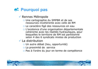 Pourquoi pas
Rennes Métropole
  Une cartographie du SMPBR et de ses
  ressources incohérente avec celle de RM
  Le caractère figé des ressources en eau
  L’existence d’une organisation départementale
  cohérente avec les réalités hydrauliques, pour
  lesquelles le territoire de RM est partitionné
  selon 4 des 6 syndicats mixtes de production
La distribution
  Un autre débat (lieu, opportunité)
  La proximité de service
  Pas à l’ordre du jour en terme de compétence
 