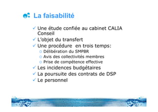 La faisabilité
 Une étude confiée au cabinet CALIA
 Conseil
 L’objet du transfert
 Une procédure en trois temps:
   Délibération du SMPBR
   Avis des collectivités membres
   Prise de compétence effective
 Les incidences budgétaires
 La poursuite des contrats de DSP
 Le personnel
 