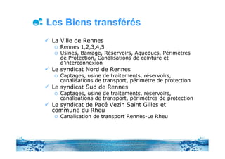 Les Biens transférés
 La Ville de Rennes
    Rennes 1,2,3,4,5
    Usines, Barrage, Réservoirs, Aqueducs, Périmètres
    de Protection, Canalisations de ceinture et
    d’interconnexion
 Le syndicat Nord de Rennes
    Captages, usine de traitements, réservoirs,
    canalisations de transport, périmètre de protection
 Le syndicat Sud de Rennes
    Captages, usine de traitements, réservoirs,
    canalisations de transport, périmètres de protection
 Le syndicat de Pacé Vezin Saint Gilles et
 commune du Rheu
    Canalisation de transport Rennes-Le Rheu
 