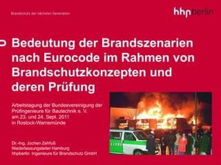 Bedeutung der Brandszenarien
nach Eurocode im Rahmen von
Brandschutzkonzepten und
deren Prüfung
Arbeitstagung der Bundesvereinigung der
Prüfingenieure für Bautechnik e. V.
am 23. und 24. Sept. 2011
in Rostock-Warnemünde



Dr.-Ing. Jochen Zehfuß
Niederlassungsleiter Hamburg
hhpberlin Ingenieure für Brandschutz GmbH
                                            1
 