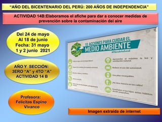 Profesora:
Felícitas Espino
Vivanco
Del 24 de mayo
Al 18 de junio
Fecha: 31 mayo
1 y 2 junio 2021
AÑO Y SECCIÓN:
3ERO “A” y 4TO “A”
ACTIVIDAD 14 B
Imagen extraída de internet
“AÑO DEL BICENTENARIO DEL PERÚ: 200 AÑOS DE INDEPENDENCIA”
ACTIVIDAD 14B:Elaboramos el afiche para dar a conocer medidas de
prevención sobre la contaminación del aire
 