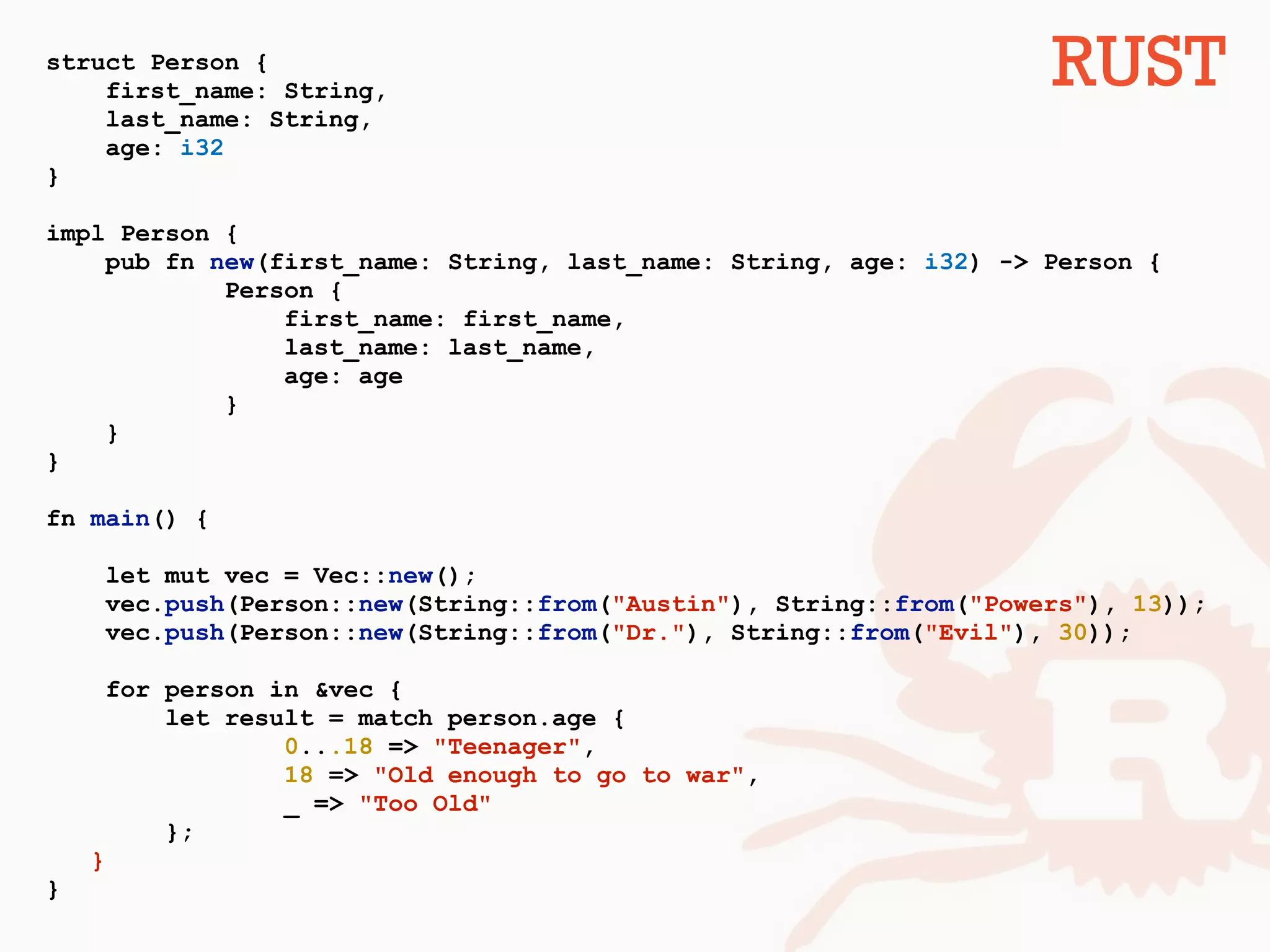 struct Person {
first_name: String,
last_name: String,
age: i32
}
impl Person {
pub fn new(first_name: String, last_name: String, age: i32) -> Person {
Person {
first_name: first_name,
last_name: last_name,
age: age
}
}
}
fn main() {
let mut vec = Vec::new();
vec.push(Person::new(String::from("Austin"), String::from("Powers"), 13));
vec.push(Person::new(String::from("Dr."), String::from("Evil"), 30));
for person in &vec {
let result = match person.age {
0...18 => "Teenager",
18 => "Old enough to go to war",
_ => "Too Old"
};
}
}
RUST
 