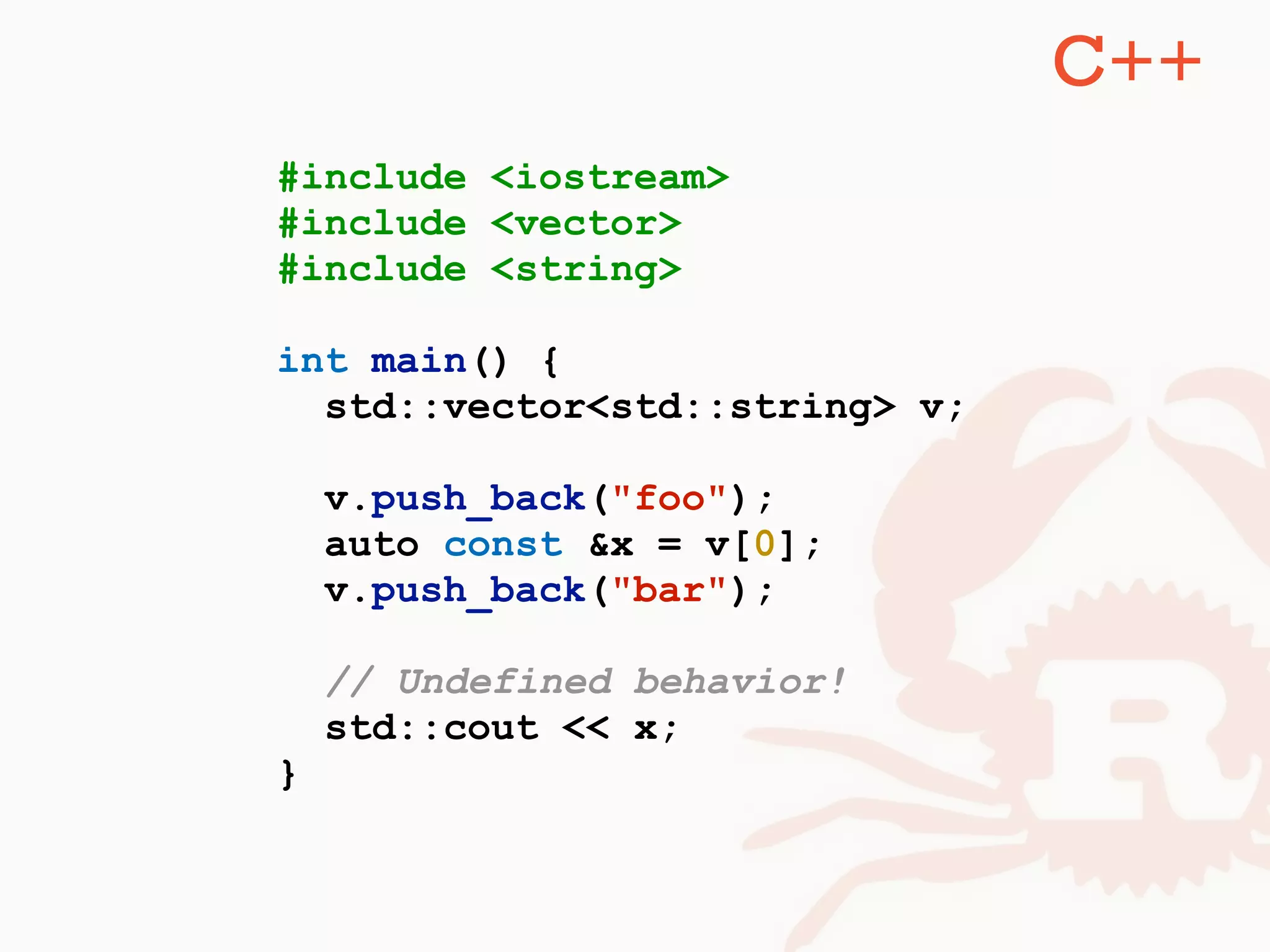 #include <iostream>
#include <vector>
#include <string>
int main() {
std::vector<std::string> v;
v.push_back("foo");
auto const &x = v[0];
v.push_back("bar");
// Undefined behavior!
std::cout << x;
}
C++
 