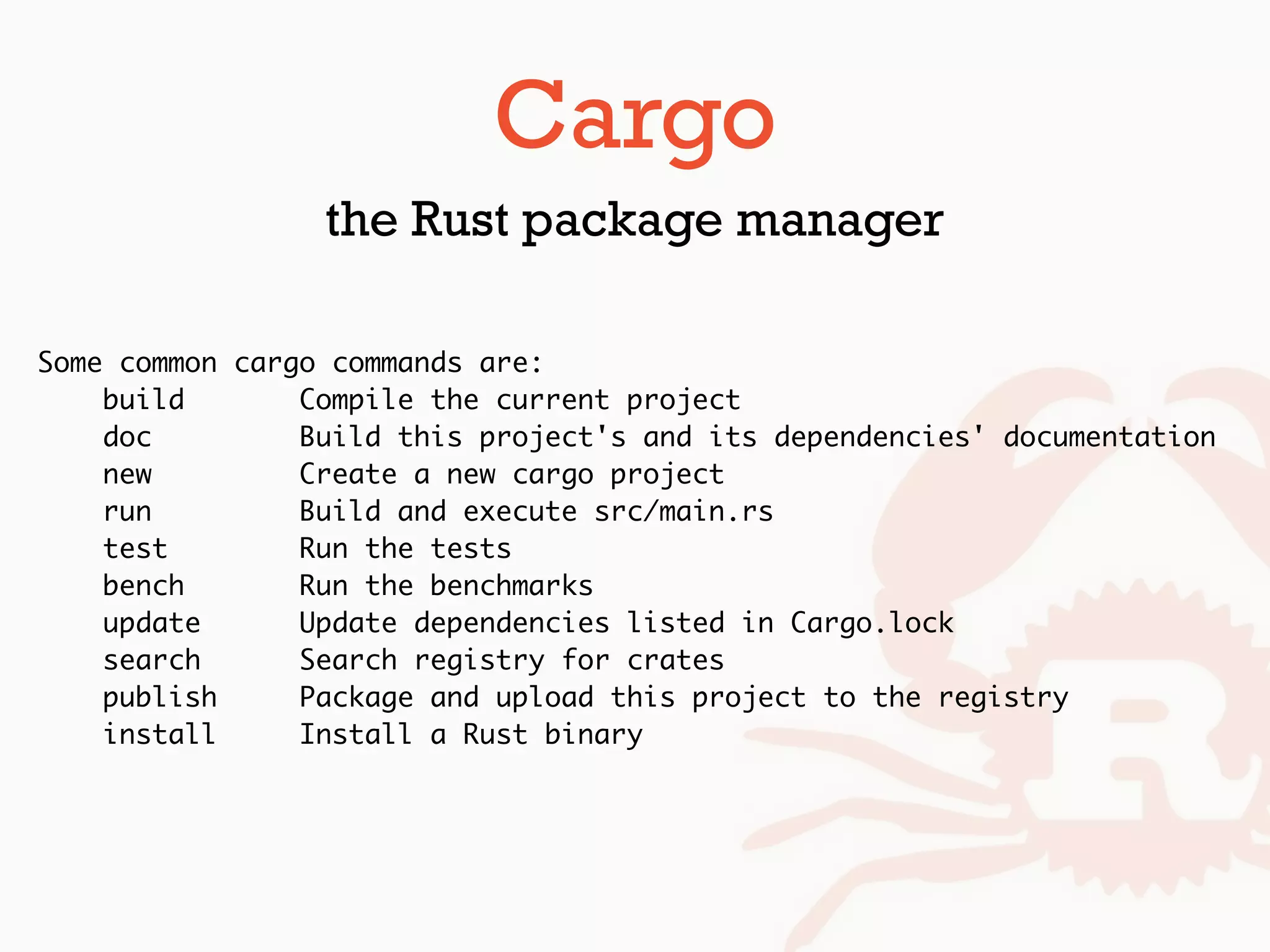 Some common cargo commands are:
build Compile the current project
doc Build this project's and its dependencies' documentation
new Create a new cargo project
run Build and execute src/main.rs
test Run the tests
bench Run the benchmarks
update Update dependencies listed in Cargo.lock
search Search registry for crates
publish Package and upload this project to the registry
install Install a Rust binary
Cargo
the Rust package manager
 