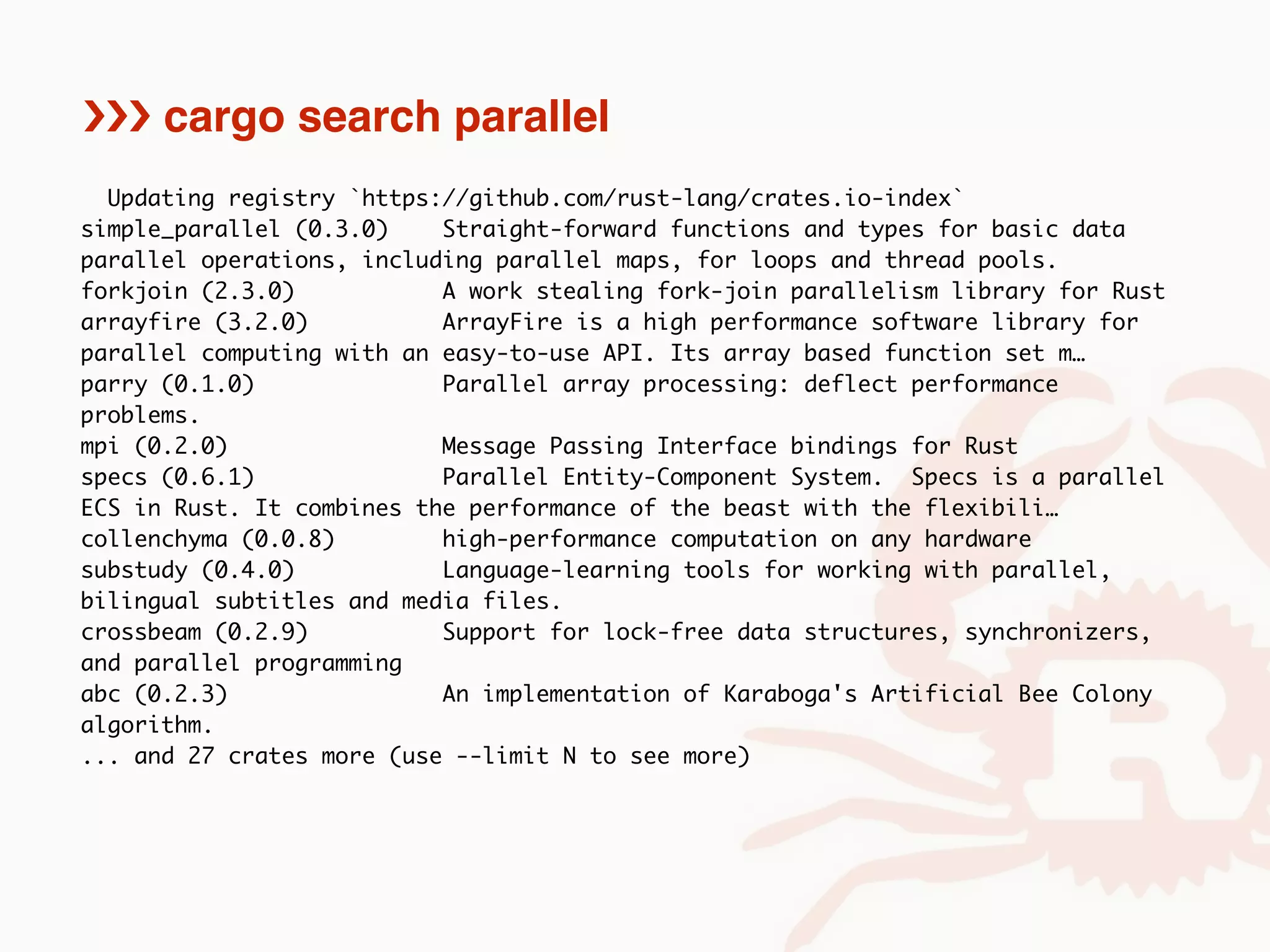 Updating registry `https://github.com/rust-lang/crates.io-index`
simple_parallel (0.3.0) Straight-forward functions and types for basic data
parallel operations, including parallel maps, for loops and thread pools.
forkjoin (2.3.0) A work stealing fork-join parallelism library for Rust
arrayfire (3.2.0) ArrayFire is a high performance software library for
parallel computing with an easy-to-use API. Its array based function set m…
parry (0.1.0) Parallel array processing: deflect performance
problems.
mpi (0.2.0) Message Passing Interface bindings for Rust
specs (0.6.1) Parallel Entity-Component System. Specs is a parallel
ECS in Rust. It combines the performance of the beast with the flexibili…
collenchyma (0.0.8) high-performance computation on any hardware
substudy (0.4.0) Language-learning tools for working with parallel,
bilingual subtitles and media files.
crossbeam (0.2.9) Support for lock-free data structures, synchronizers,
and parallel programming
abc (0.2.3) An implementation of Karaboga's Artificial Bee Colony
algorithm.
... and 27 crates more (use --limit N to see more)
››› cargo search parallel
 