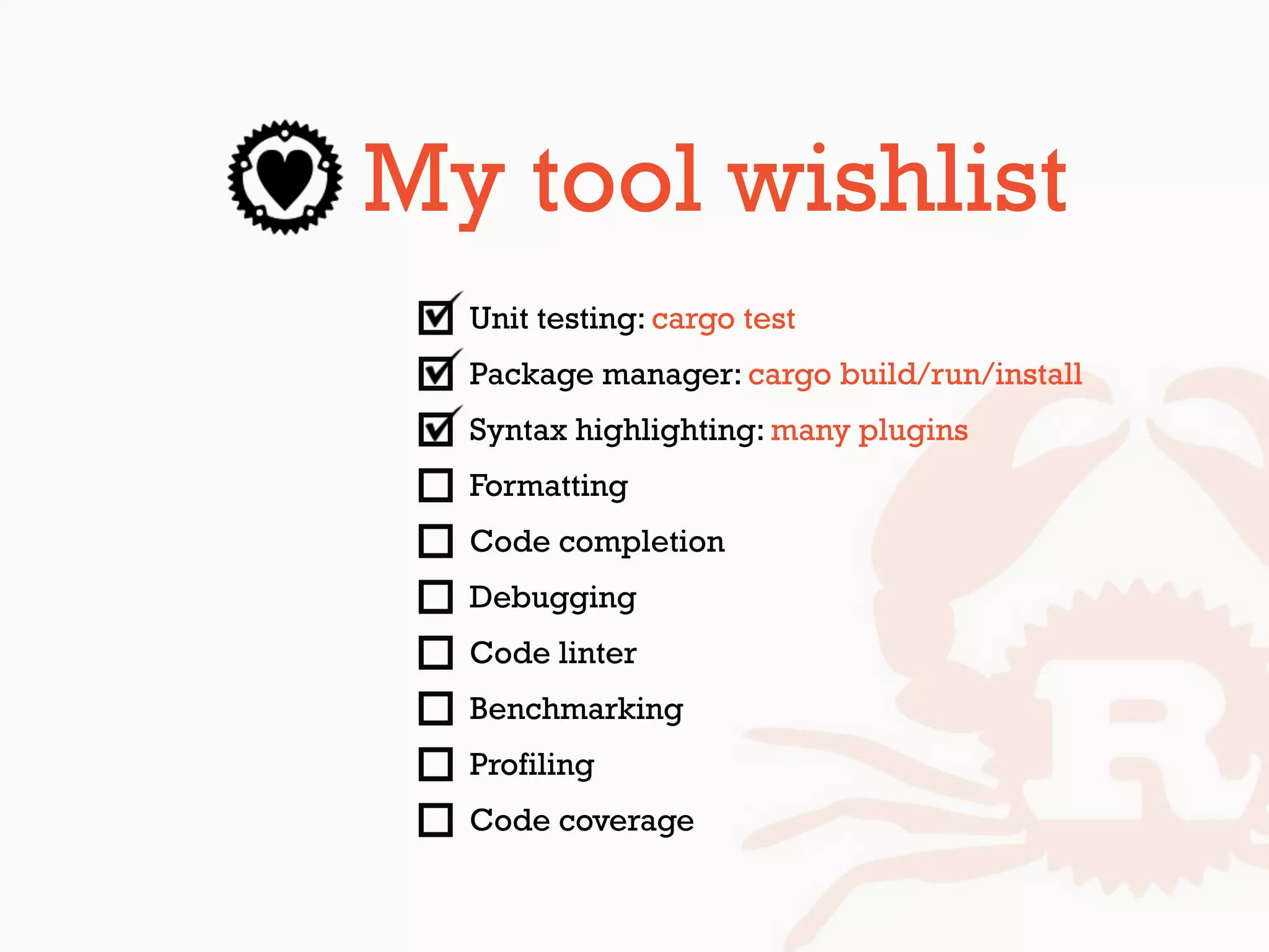 My tool wishlist
Unit testing: cargo test
Package manager: cargo build/run/install
Syntax highlighting: many plugins
Formatting
Code completion
Debugging
Code linter
Benchmarking
Profiling
Code coverage
 