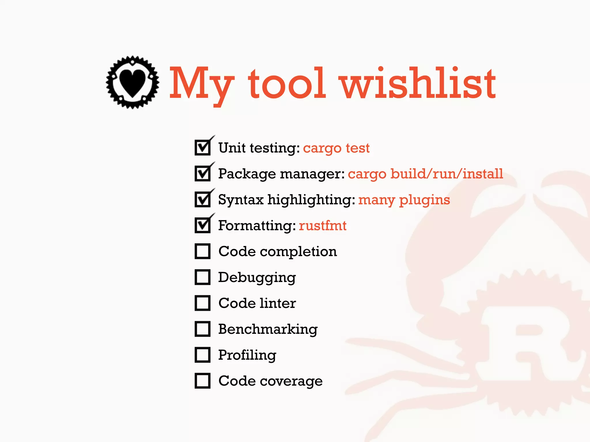 My tool wishlist
Unit testing: cargo test
Package manager: cargo build/run/install
Syntax highlighting: many plugins
Formatting: rustfmt
Code completion
Debugging
Code linter
Benchmarking
Profiling
Code coverage
 