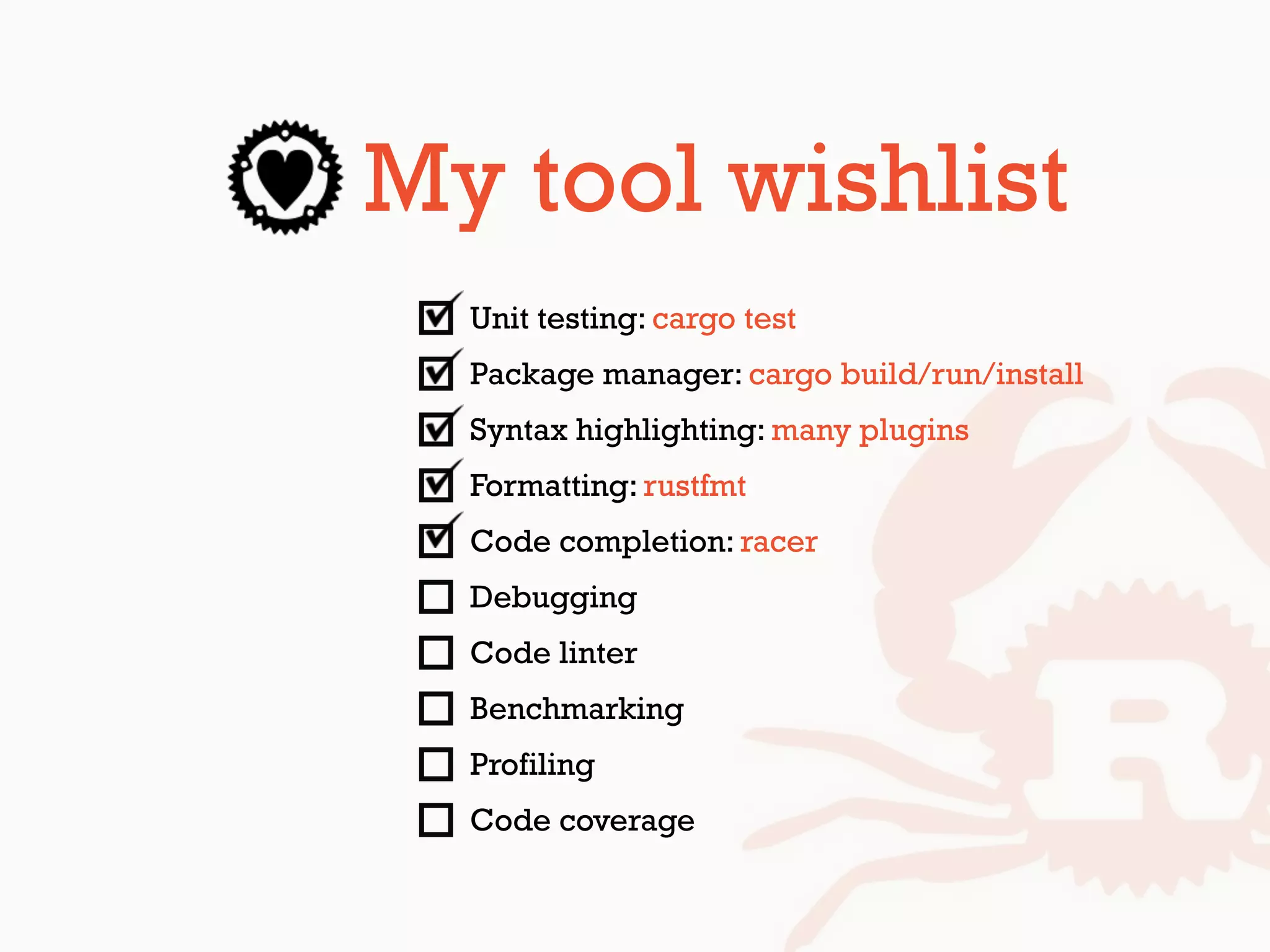 My tool wishlist
Unit testing: cargo test
Package manager: cargo build/run/install
Syntax highlighting: many plugins
Formatting: rustfmt
Code completion: racer
Debugging
Code linter
Benchmarking
Profiling
Code coverage
 