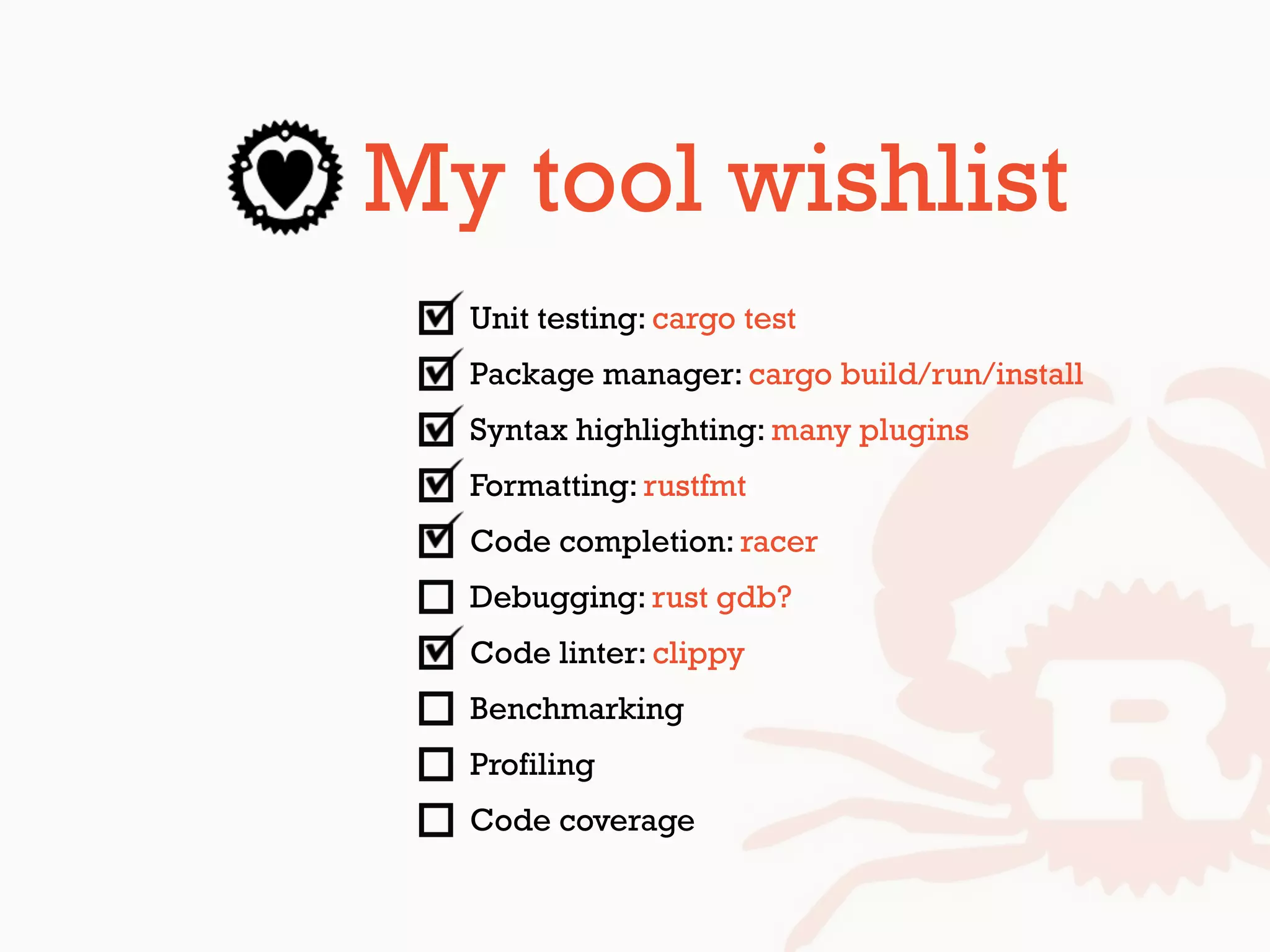 My tool wishlist
Unit testing: cargo test
Package manager: cargo build/run/install
Syntax highlighting: many plugins
Formatting: rustfmt
Code completion: racer
Debugging: rust gdb?
Code linter: clippy
Benchmarking
Profiling
Code coverage
 