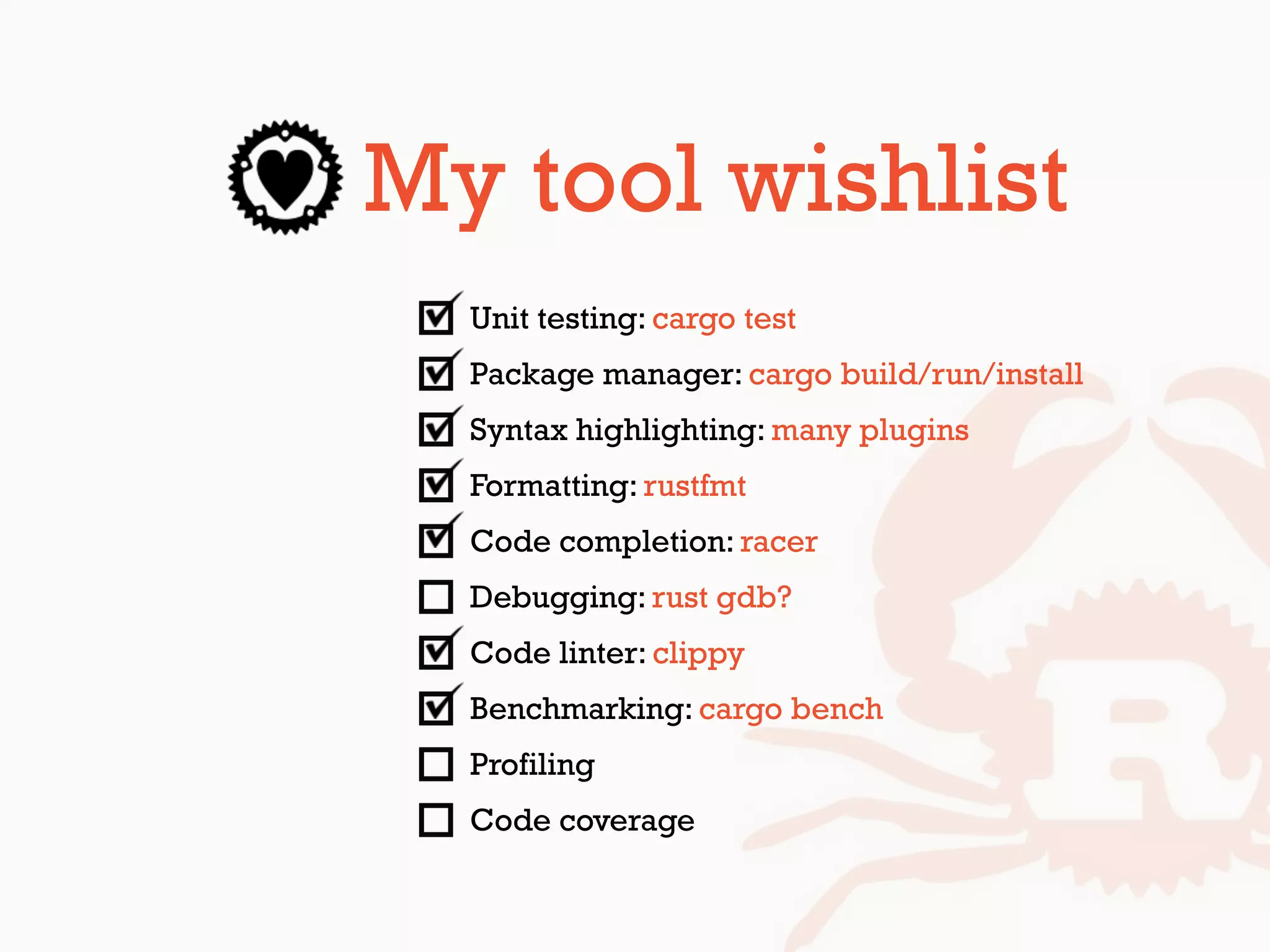 My tool wishlist
Unit testing: cargo test
Package manager: cargo build/run/install
Syntax highlighting: many plugins
Formatting: rustfmt
Code completion: racer
Debugging: rust gdb?
Code linter: clippy
Benchmarking: cargo bench
Profiling
Code coverage
 