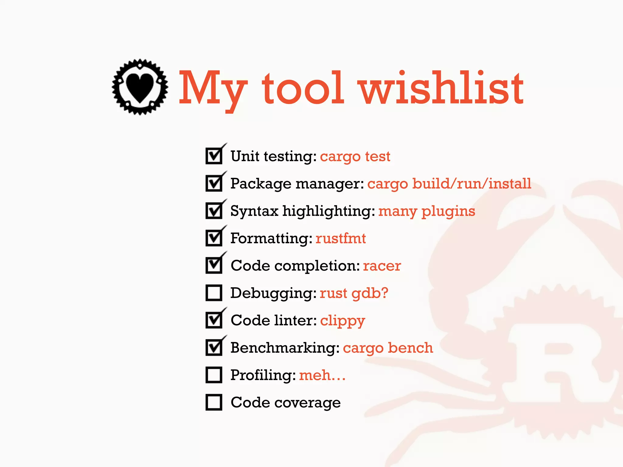 My tool wishlist
Unit testing: cargo test
Package manager: cargo build/run/install
Syntax highlighting: many plugins
Formatting: rustfmt
Code completion: racer
Debugging: rust gdb?
Code linter: clippy
Benchmarking: cargo bench
Profiling: meh…
Code coverage
 