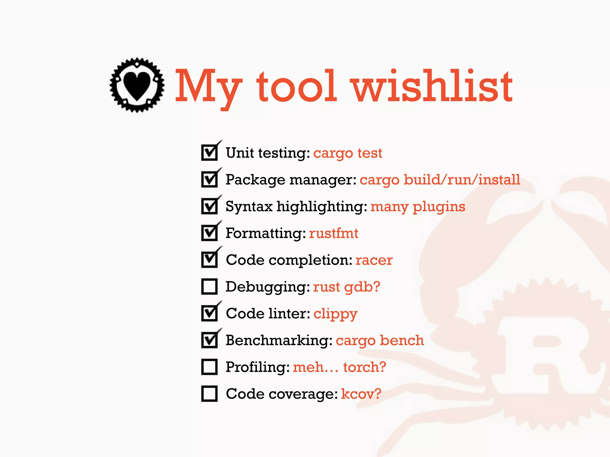My tool wishlist
Unit testing: cargo test
Package manager: cargo build/run/install
Syntax highlighting: many plugins
Formatting: rustfmt
Code completion: racer
Debugging: rust gdb?
Code linter: clippy
Benchmarking: cargo bench
Profiling: meh… torch?
Code coverage: kcov?
 
