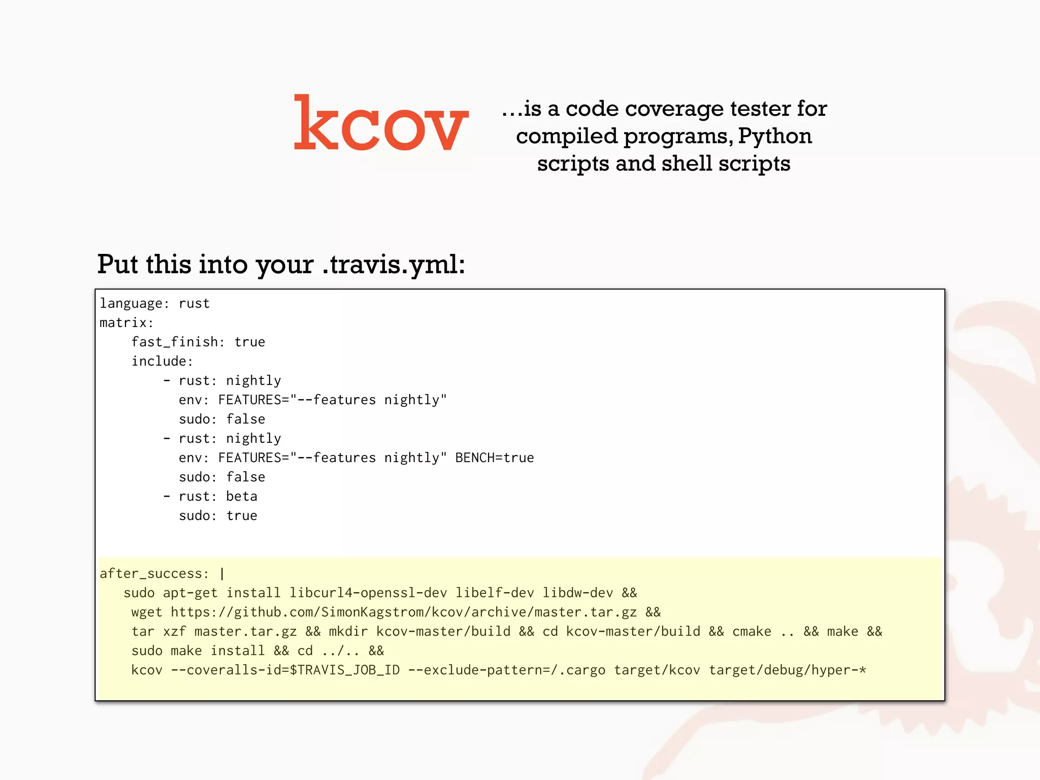 kcov …is a code coverage tester for
compiled programs, Python
scripts and shell scripts
language: rust
matrix:
fast_finish: true
include:
- rust: nightly
env: FEATURES="--features nightly"
sudo: false
- rust: nightly
env: FEATURES="--features nightly" BENCH=true
sudo: false
- rust: beta
sudo: true
after_success: |
sudo apt-get install libcurl4-openssl-dev libelf-dev libdw-dev &&
wget https://github.com/SimonKagstrom/kcov/archive/master.tar.gz &&
tar xzf master.tar.gz && mkdir kcov-master/build && cd kcov-master/build && cmake .. && make &&
sudo make install && cd ../.. &&
kcov --coveralls-id=$TRAVIS_JOB_ID --exclude-pattern=/.cargo target/kcov target/debug/hyper-*
Put this into your .travis.yml:
 