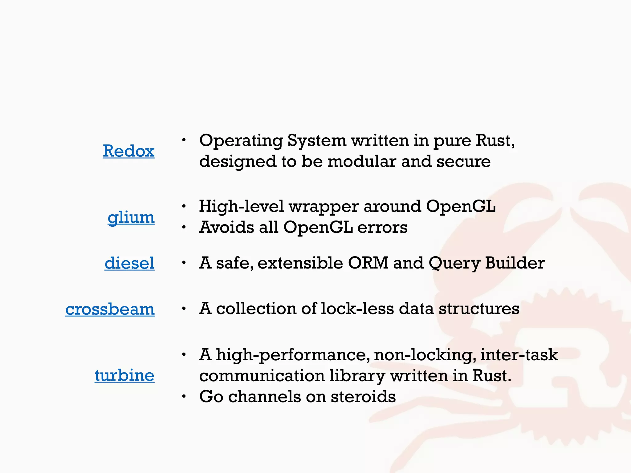 glium
• High-level wrapper around OpenGL
• Avoids all OpenGL errors
diesel • A safe, extensible ORM and Query Builder
• Operating System written in pure Rust, 
designed to be modular and secure
Redox
crossbeam • A collection of lock-less data structures
turbine
• A high-performance, non-locking, inter-task
communication library written in Rust.
• Go channels on steroids
 
