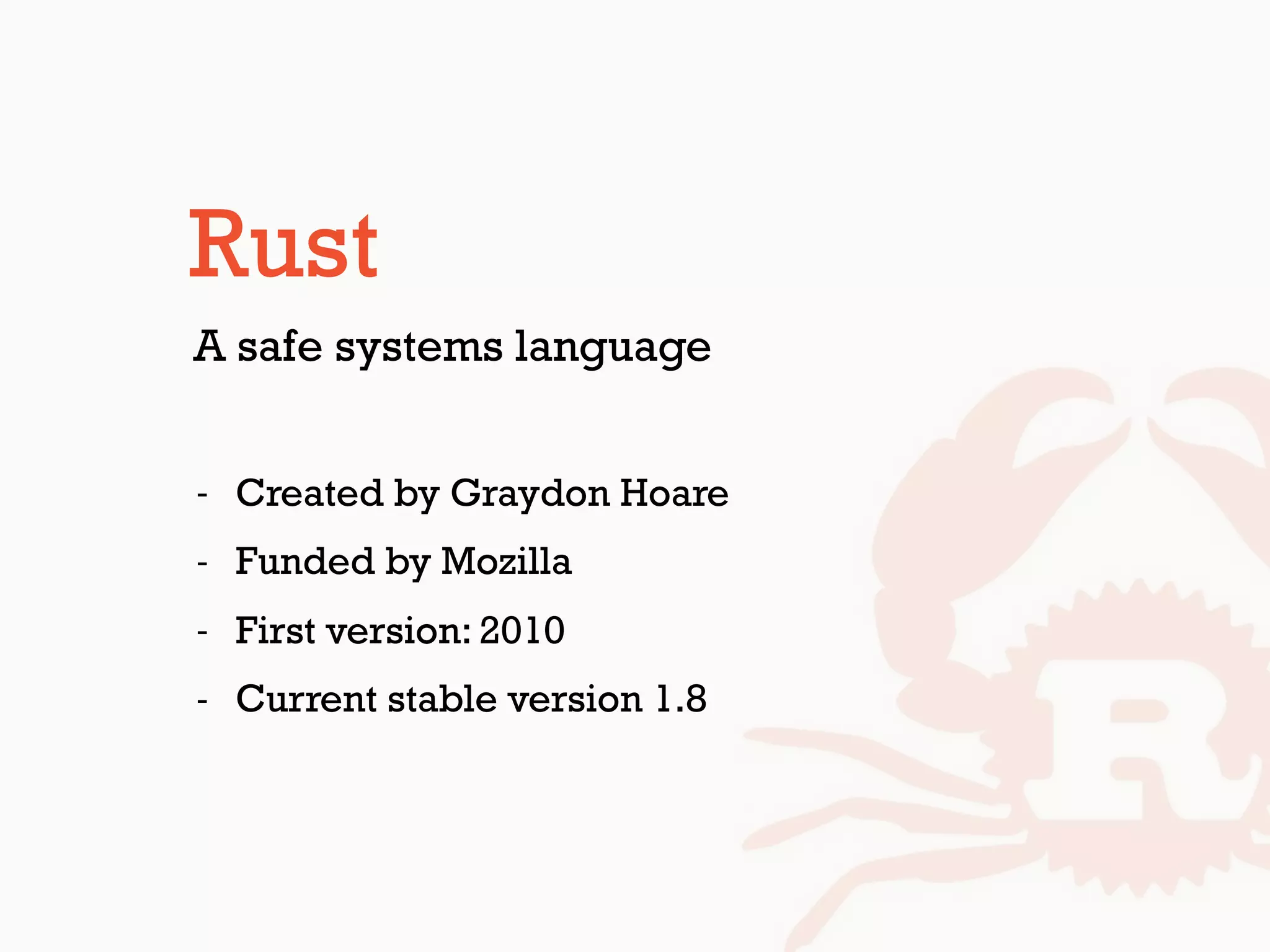 Rust
- Created by Graydon Hoare
- Funded by Mozilla
- First version: 2010
- Current stable version 1.8
A safe systems language
 