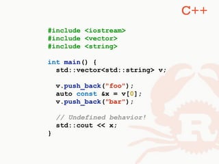 #include <iostream>
#include <vector>
#include <string>
int main() {
std::vector<std::string> v;
v.push_back("foo");
auto const &x = v[0];
v.push_back("bar");
// Undefined behavior!
std::cout << x;
}
C++
 