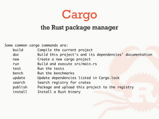 Some common cargo commands are:
build Compile the current project
doc Build this project's and its dependencies' documentation
new Create a new cargo project
run Build and execute src/main.rs
test Run the tests
bench Run the benchmarks
update Update dependencies listed in Cargo.lock
search Search registry for crates
publish Package and upload this project to the registry
install Install a Rust binary
Cargo
the Rust package manager
 
