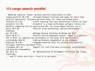 Updating registry `https://github.com/rust-lang/crates.io-index`
simple_parallel (0.3.0) Straight-forward functions and types for basic data
parallel operations, including parallel maps, for loops and thread pools.
forkjoin (2.3.0) A work stealing fork-join parallelism library for Rust
arrayfire (3.2.0) ArrayFire is a high performance software library for
parallel computing with an easy-to-use API. Its array based function set m…
parry (0.1.0) Parallel array processing: deflect performance
problems.
mpi (0.2.0) Message Passing Interface bindings for Rust
specs (0.6.1) Parallel Entity-Component System. Specs is a parallel
ECS in Rust. It combines the performance of the beast with the flexibili…
collenchyma (0.0.8) high-performance computation on any hardware
substudy (0.4.0) Language-learning tools for working with parallel,
bilingual subtitles and media files.
crossbeam (0.2.9) Support for lock-free data structures, synchronizers,
and parallel programming
abc (0.2.3) An implementation of Karaboga's Artificial Bee Colony
algorithm.
... and 27 crates more (use --limit N to see more)
››› cargo search parallel
 
