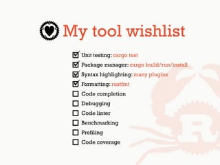 My tool wishlist
Unit testing: cargo test
Package manager: cargo build/run/install
Syntax highlighting: many plugins
Formatting: rustfmt
Code completion
Debugging
Code linter
Benchmarking
Profiling
Code coverage
 