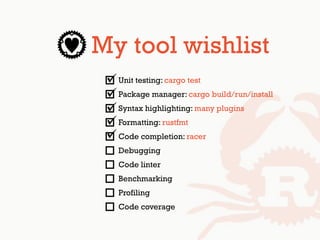 My tool wishlist
Unit testing: cargo test
Package manager: cargo build/run/install
Syntax highlighting: many plugins
Formatting: rustfmt
Code completion: racer
Debugging
Code linter
Benchmarking
Profiling
Code coverage
 