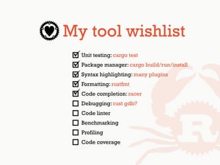 My tool wishlist
Unit testing: cargo test
Package manager: cargo build/run/install
Syntax highlighting: many plugins
Formatting: rustfmt
Code completion: racer
Debugging: rust gdb?
Code linter
Benchmarking
Profiling
Code coverage
 