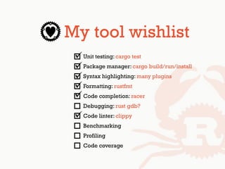 My tool wishlist
Unit testing: cargo test
Package manager: cargo build/run/install
Syntax highlighting: many plugins
Formatting: rustfmt
Code completion: racer
Debugging: rust gdb?
Code linter: clippy
Benchmarking
Profiling
Code coverage
 