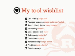 My tool wishlist
Unit testing: cargo test
Package manager: cargo build/run/install
Syntax highlighting: many plugins
Formatting: rustfmt
Code completion: racer
Debugging: rust gdb?
Code linter: clippy
Benchmarking: cargo bench
Profiling: meh… torch?
Code coverage
 