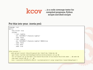 kcov …is a code coverage tester for
compiled programs, Python
scripts and shell scripts
language: rust
matrix:
fast_finish: true
include:
- rust: nightly
env: FEATURES="--features nightly"
sudo: false
- rust: nightly
env: FEATURES="--features nightly" BENCH=true
sudo: false
- rust: beta
sudo: true
after_success: |
sudo apt-get install libcurl4-openssl-dev libelf-dev libdw-dev &&
wget https://github.com/SimonKagstrom/kcov/archive/master.tar.gz &&
tar xzf master.tar.gz && mkdir kcov-master/build && cd kcov-master/build && cmake .. && make &&
sudo make install && cd ../.. &&
kcov --coveralls-id=$TRAVIS_JOB_ID --exclude-pattern=/.cargo target/kcov target/debug/hyper-*
Put this into your .travis.yml:
 