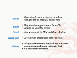 glium
• High-level wrapper around OpenGL
• Avoids all OpenGL errors
diesel • A safe, extensible ORM and Query Builder
• Operating System written in pure Rust, 
designed to be modular and secure
Redox
crossbeam • A collection of lock-less data structures
turbine
• A high-performance, non-locking, inter-task
communication library written in Rust.
• Go channels on steroids
 