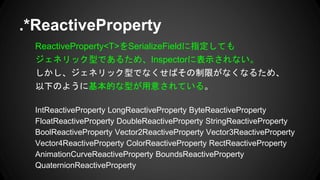 ReactiveProperty<T>をSerializeFieldに指定しても
ジェネリック型であるため、Inspectorに表示されない。
しかし、ジェネリック型でなくせばその制限がなくなるため、
以下のように基本的な型が用意されている。
IntReactiveProperty LongReactiveProperty ByteReactiveProperty
FloatReactiveProperty DoubleReactiveProperty StringReactiveProperty
BoolReactiveProperty Vector2ReactiveProperty Vector3ReactiveProperty
Vector4ReactiveProperty ColorReactiveProperty RectReactiveProperty
AnimationCurveReactiveProperty BoundsReactiveProperty
QuaternionReactiveProperty
.*ReactiveProperty
 