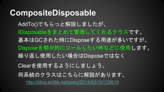 AddTo()でちらっと解説しましたが、
IDisposableをまとめて管理してくれるクラスです。
基本はGCされた時にDisposeする用途が多いですが、
Disposeを明示的にコールしたい時などに使用します。
繰り返し使用したい場合はDisposeではなく
Clearを使用するようにしましょう。
同系統のクラスはこちらに解説があります。
http://blog.xin9le.net/entry/2014/02/10/120619
CompositeDisposable
 