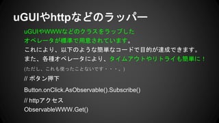 uGUIやWWWなどのクラスをラップした
オペレータが標準で用意されています。
これにより、以下のような簡単なコードで目的が達成できます。
また、各種オペレータにより、タイムアウトやリトライも簡単に！
(ただし、これも使ったことないです・・・。)
// ボタン押下
Button.onClick.AsObservable().Subscribe()
// httpアクセス
ObservableWWW.Get()
uGUIやhttpなどのラッパー
 