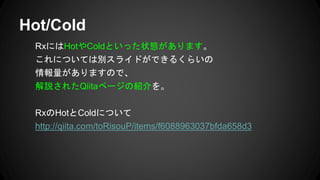 RxにはHotやColdといった状態があります。
これについては別スライドができるくらいの
情報量がありますので、
解説されたQiitaページの紹介を。
RxのHotとColdについて
http://qiita.com/toRisouP/items/f6088963037bfda658d3
Hot/Cold
 
