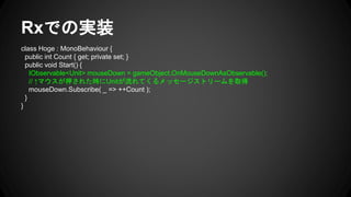 Rxでの実装
class Hoge : MonoBehaviour {
public int Count { get; private set; }
public void Start() {
IObservable<Unit> mouseDown = gameObject.OnMouseDownAsObservable();
// ↑マウスが押された時にUnitが流れてくるメッセージストリームを取得
mouseDown.Subscribe( _ => ++Count );
}
}
 