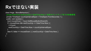 Rxではない実装
class Hoge : MonoBehaviour {
private DateTime nextCountUp = DateTime.Now; // 次回カウントアップまでの秒数管理.
private TimeSpan countUpIntervalSpan = TimeSpan.FromSeconds( 1 );
public void Update() {
bool mouseDown = Input.GetMouseButtonDown(0);
if ( mouseDown && nextCountUp <= DateTime.Now ) {
++Count;
nextCountUp = DateTime.Now + countUpIntervalSpan;
}
else if ( false == mouseDown ) { nextCountUp = DateTime.Now; }
}
}
 
