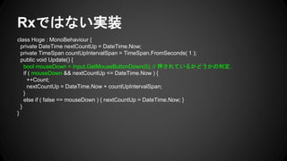 Rxではない実装
class Hoge : MonoBehaviour {
private DateTime nextCountUp = DateTime.Now;
private TimeSpan countUpIntervalSpan = TimeSpan.FromSeconds( 1 );
public void Update() {
bool mouseDown = Input.GetMouseButtonDown(0); // 押されているかどうかの判定.
if ( mouseDown && nextCountUp <= DateTime.Now ) {
++Count;
nextCountUp = DateTime.Now + countUpIntervalSpan;
}
else if ( false == mouseDown ) { nextCountUp = DateTime.Now; }
}
}
 