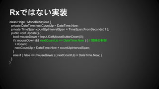 Rxではない実装
class Hoge : MonoBehaviour {
private DateTime nextCountUp = DateTime.Now;
private TimeSpan countUpIntervalSpan = TimeSpan.FromSeconds( 1 );
public void Update() {
bool mouseDown = Input.GetMouseButtonDown(0);
if ( mouseDown && nextCountUp <= DateTime.Now ) { // 間隔の制御.
++Count;
nextCountUp = DateTime.Now + countUpIntervalSpan;
}
else if ( false == mouseDown ) { nextCountUp = DateTime.Now; }
}
}
 
