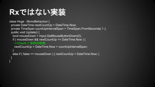 Rxではない実装
class Hoge : MonoBehaviour {
private DateTime nextCountUp = DateTime.Now;
private TimeSpan countUpIntervalSpan = TimeSpan.FromSeconds( 1 );
public void Update() {
bool mouseDown = Input.GetMouseButtonDown(0);
if ( mouseDown && nextCountUp <= DateTime.Now ) {
++Count; // 目的の処理.
nextCountUp = DateTime.Now + countUpIntervalSpan;
}
else if ( false == mouseDown ) { nextCountUp = DateTime.Now; }
}
}
 