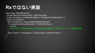 Rxではない実装
class Hoge : MonoBehaviour {
private DateTime nextCountUp = DateTime.Now;
private TimeSpan countUpIntervalSpan = TimeSpan.FromSeconds( 1 );
public void Update() {
bool mouseDown = Input.GetMouseButtonDown(0);
if ( mouseDown && nextCountUp <= DateTime.Now ) {
++Count;
nextCountUp = DateTime.Now + countUpIntervalSpan; // 次のカウントアップ時間の予約.
}
else if ( false == mouseDown ) { nextCountUp = DateTime.Now; }
}
}
 