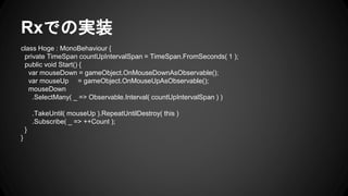 Rxでの実装
class Hoge : MonoBehaviour {
private TimeSpan countUpIntervalSpan = TimeSpan.FromSeconds( 1 );
public void Start() {
var mouseDown = gameObject.OnMouseDownAsObservable();
var mouseUp = gameObject.OnMouseUpAsObservable();
mouseDown
.SelectMany( _ => Observable.Interval( countUpIntervalSpan ) )
.TakeUntil( mouseUp ).RepeatUntilDestroy( this )
.Subscribe( _ => ++Count );
}
}
 