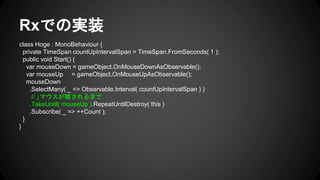 Rxでの実装
class Hoge : MonoBehaviour {
private TimeSpan countUpIntervalSpan = TimeSpan.FromSeconds( 1 );
public void Start() {
var mouseDown = gameObject.OnMouseDownAsObservable();
var mouseUp = gameObject.OnMouseUpAsObservable();
mouseDown
.SelectMany( _ => Observable.Interval( countUpIntervalSpan ) )
// ↓マウスが離されるまで.
.TakeUntil( mouseUp ).RepeatUntilDestroy( this )
.Subscribe( _ => ++Count );
}
}
 
