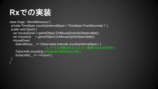 Rxでの実装
class Hoge : MonoBehaviour {
private TimeSpan countUpIntervalSpan = TimeSpan.FromSeconds( 1 );
public void Start() {
var mouseDown = gameObject.OnMouseDownAsObservable();
var mouseUp = gameObject.OnMouseUpAsObservable();
mouseDown
.SelectMany( _ => Observable.Interval( countUpIntervalSpan ) )
// ↓マウスが離されたらもう一度押されるのを待つ.
.TakeUntil( mouseUp ).RepeatUntilDestroy( this )
.Subscribe( _ => ++Count );
}
}
 