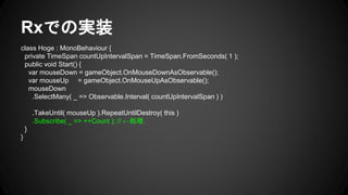 Rxでの実装
class Hoge : MonoBehaviour {
private TimeSpan countUpIntervalSpan = TimeSpan.FromSeconds( 1 );
public void Start() {
var mouseDown = gameObject.OnMouseDownAsObservable();
var mouseUp = gameObject.OnMouseUpAsObservable();
mouseDown
.SelectMany( _ => Observable.Interval( countUpIntervalSpan ) )
.TakeUntil( mouseUp ).RepeatUntilDestroy( this )
.Subscribe( _ => ++Count ); // ←処理.
}
}
 