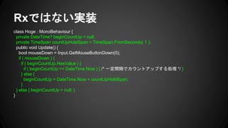 Rxではない実装
class Hoge : MonoBehaviour {
private DateTime? beginCountUp = null;
private TimeSpan countUpHoldSpan = TimeSpan.FromSeconds( 1 );
public void Update() {
bool mouseDown = Input.GetMouseButtonDown(0);
if ( mouseDown ) {
if ( beginCountUp.HasValue ) {
if ( beginCountUp <= DateTime.Now ) { /* 一定間隔でカウントアップする処理 */ }
} else {
beginCountUp = DateTime.Now + countUpHoldSpan;
}
} else { beginCountUp = null; }
}
 