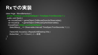 Rxでの実装
class Hoge : MonoBehaviour {
private TimeSpan countUpHoldSpan = TimeSpan.FromSeconds( 1 );
public void Start() {
var mouseDown = gameObject.OnMouseDownAsObservable();
var mouseUp = gameObject.OnMouseUpAsObservable();
mouseDown.Delay( countUpHoldSpan )
.SelectMany( _ => Observable.Interval( TimeSpan.FromSeconds( 1 ) ) )
.TakeUntil( mouseUp ).RepeatUntilDestroy( this )
.Subscribe( _ => ++Count ); // ←処理.
}
}
 