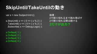 SkipUntil/TakeUntilの動き
var s = new Subject<int>();
s.SkipUntil( x => ( 0 == ( x % 2 ) )
.TakeUntil( x => ( 0 != ( x % 2 ) )
.Subscribe( x => Debug.Log(x) );
s.OnNext( 1 );
s.OnNext( 2 );
s.OnNext( 3 );
s.OnNext( 4 );
結果 :
2で割り切れるまで読み飛ばす
2で割り切れる間は続ける
2だけが出力？
 